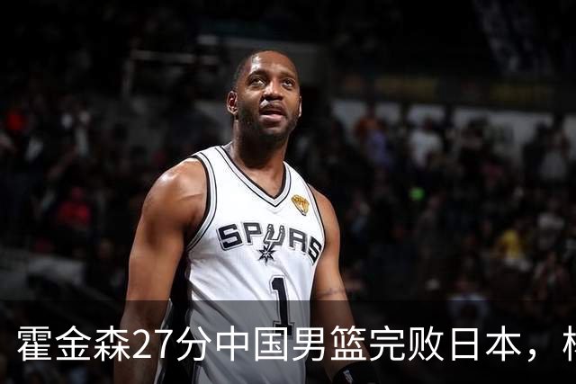 霍金森27分中国男篮完败日本，杨瀚森被完爆不值得托付